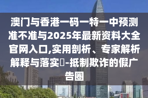 澳門與香港一碼一特一中預測準不準與2025年最新資料大全官網入口,實用剖析、專家解析解釋與落實?-抵制欺詐的假廣告圈